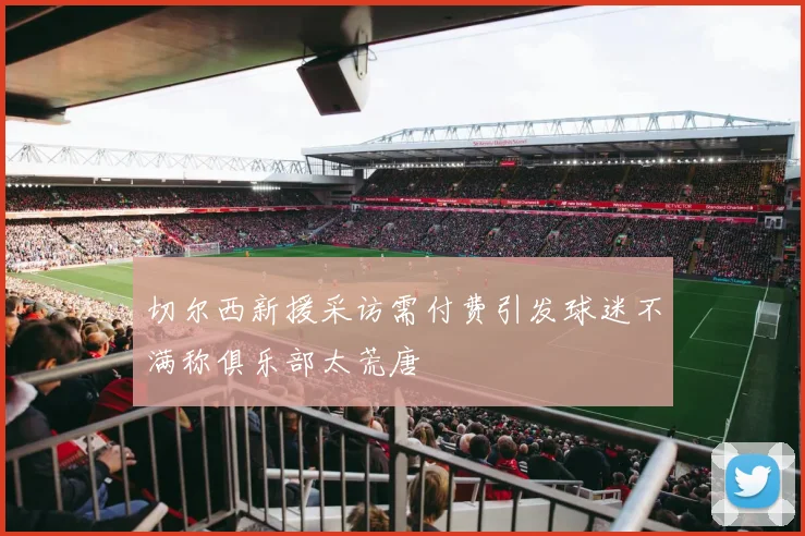 切尔西新援采访需付费引发球迷不满称俱乐部太荒唐