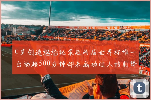 C罗创造尴尬纪录近两届世界杯唯一出场超500分钟却未成功过人的前锋
