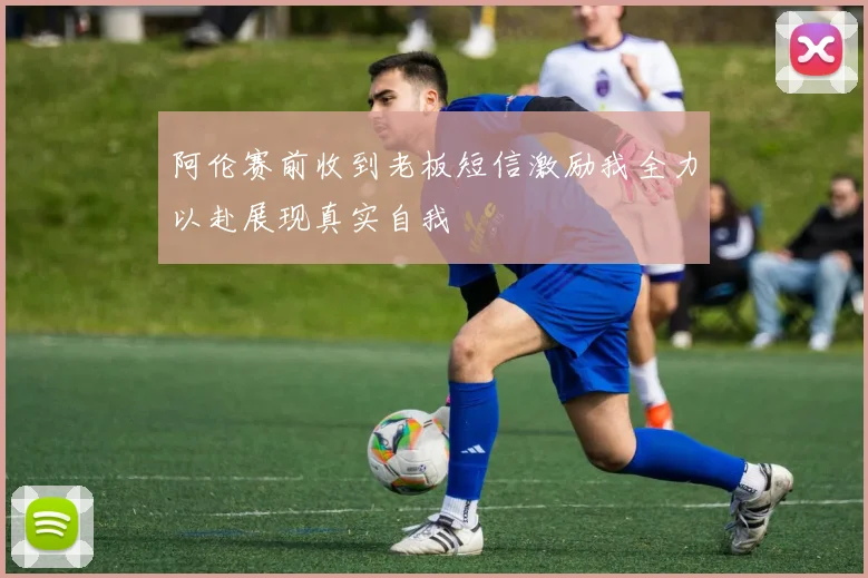 阿伦赛前收到老板短信激励我全力以赴展现真实自我