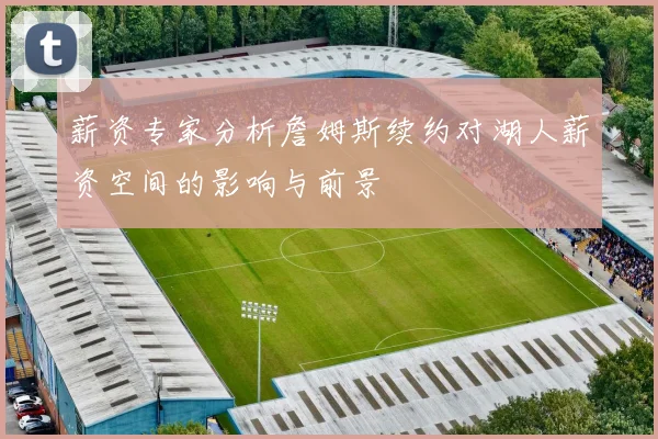 薪资专家分析詹姆斯续约对湖人薪资空间的影响与前景