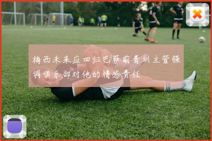 梅西未来应回归巴萨前青训主管强调俱乐部对他的情感责任
