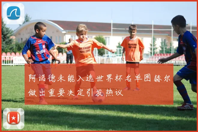 阿诺德未能入选世界杯名单图赫尔做出重要决定引发热议
