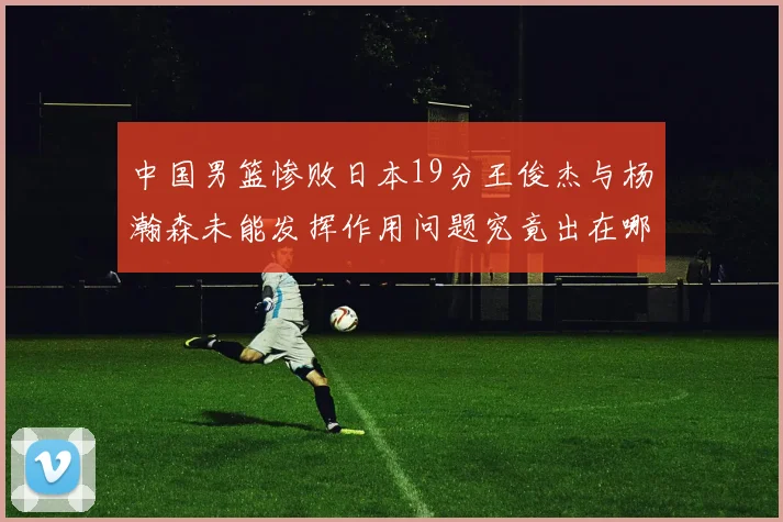 中国男篮惨败日本19分王俊杰与杨瀚森未能发挥作用问题究竟出在哪儿