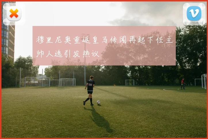 穆里尼奥重返皇马传闻再起下任主帅人选引发热议