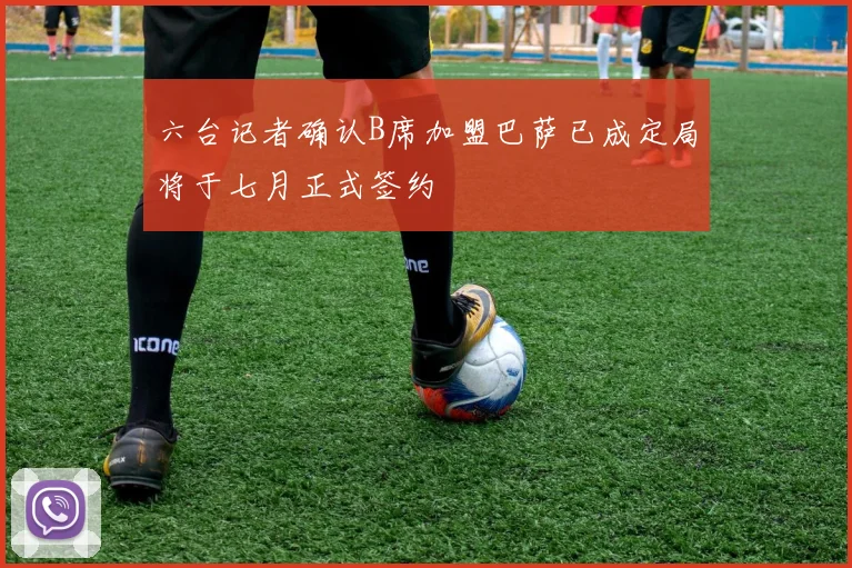 六台记者确认B席加盟巴萨已成定局将于七月正式签约