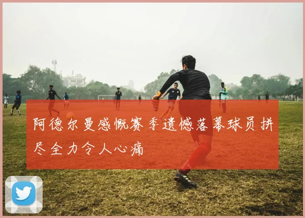 阿德尔曼感慨赛季遗憾落幕球员拼尽全力令人心痛