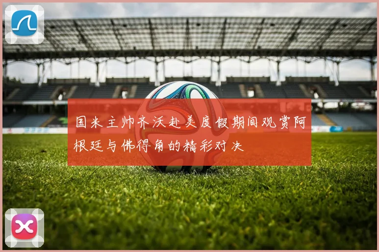 国米主帅齐沃赴美度假期间观赏阿根廷与佛得角的精彩对决