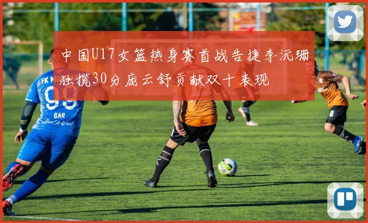 中国U17女篮热身赛首战告捷李沅珊独揽30分庞云舒贡献双十表现